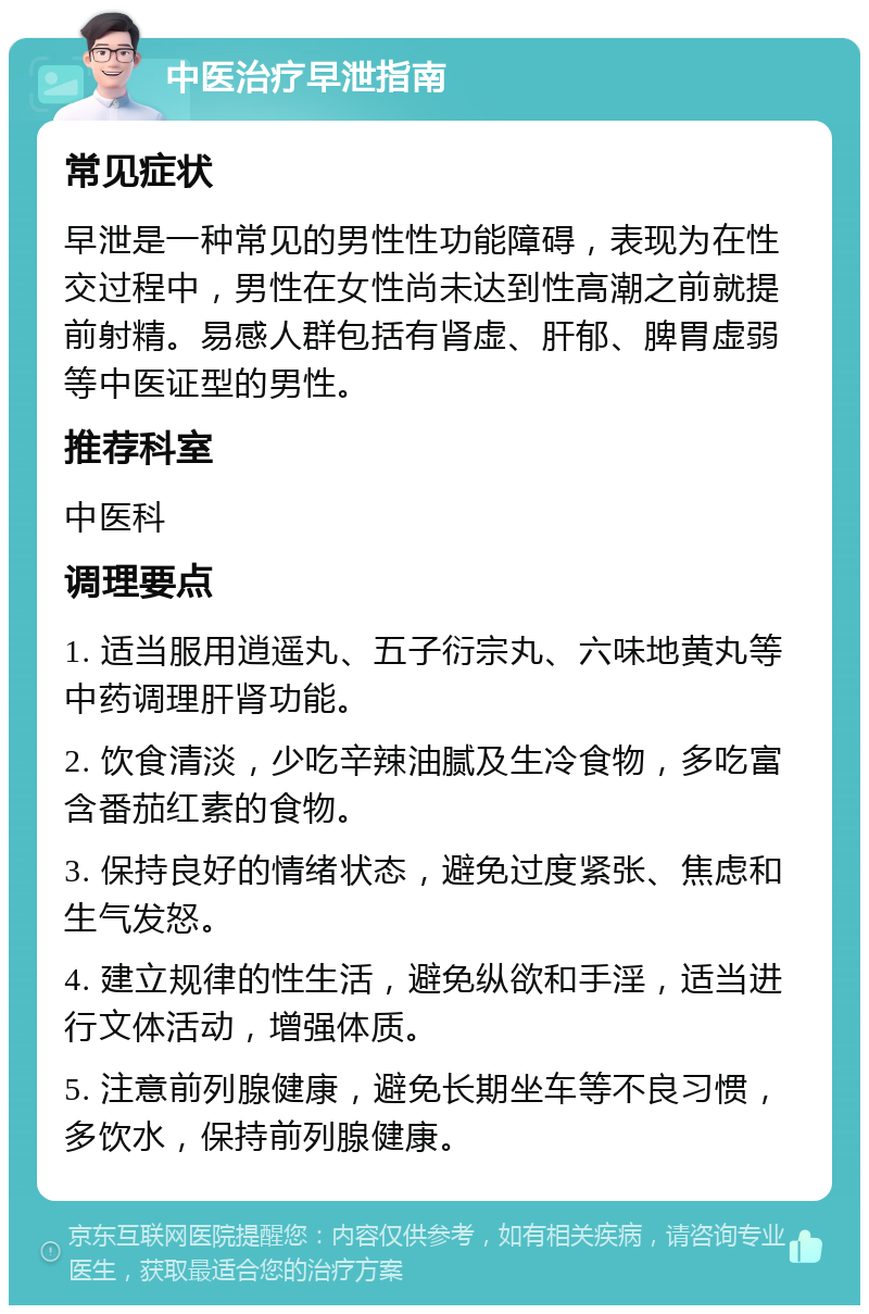 中医治疗早泄指南 常见症状 早泄是一种常见的男性性功能障碍，表现为在性交过程中，男性在女性尚未达到性高潮之前就提前射精。易感人群包括有肾虚、肝郁、脾胃虚弱等中医证型的男性。 推荐科室 中医科 调理要点 1. 适当服用逍遥丸、五子衍宗丸、六味地黄丸等中药调理肝肾功能。 2. 饮食清淡，少吃辛辣油腻及生冷食物，多吃富含番茄红素的食物。 3. 保持良好的情绪状态，避免过度紧张、焦虑和生气发怒。 4. 建立规律的性生活，避免纵欲和手淫，适当进行文体活动，增强体质。 5. 注意前列腺健康，避免长期坐车等不良习惯，多饮水，保持前列腺健康。