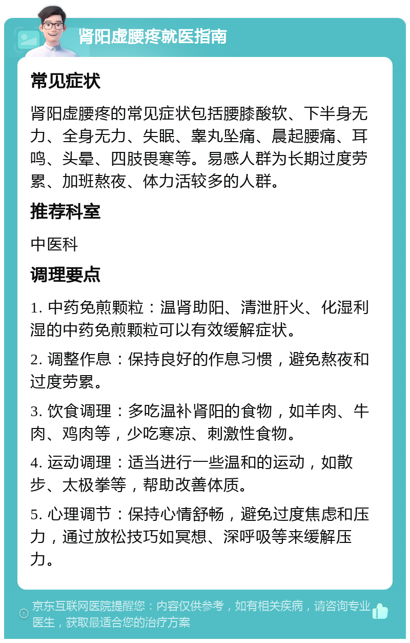 肾阳虚腰疼就医指南 常见症状 肾阳虚腰疼的常见症状包括腰膝酸软、下半身无力、全身无力、失眠、睾丸坠痛、晨起腰痛、耳鸣、头晕、四肢畏寒等。易感人群为长期过度劳累、加班熬夜、体力活较多的人群。 推荐科室 中医科 调理要点 1. 中药免煎颗粒：温肾助阳、清泄肝火、化湿利湿的中药免煎颗粒可以有效缓解症状。 2. 调整作息：保持良好的作息习惯，避免熬夜和过度劳累。 3. 饮食调理：多吃温补肾阳的食物，如羊肉、牛肉、鸡肉等，少吃寒凉、刺激性食物。 4. 运动调理：适当进行一些温和的运动，如散步、太极拳等，帮助改善体质。 5. 心理调节：保持心情舒畅，避免过度焦虑和压力，通过放松技巧如冥想、深呼吸等来缓解压力。