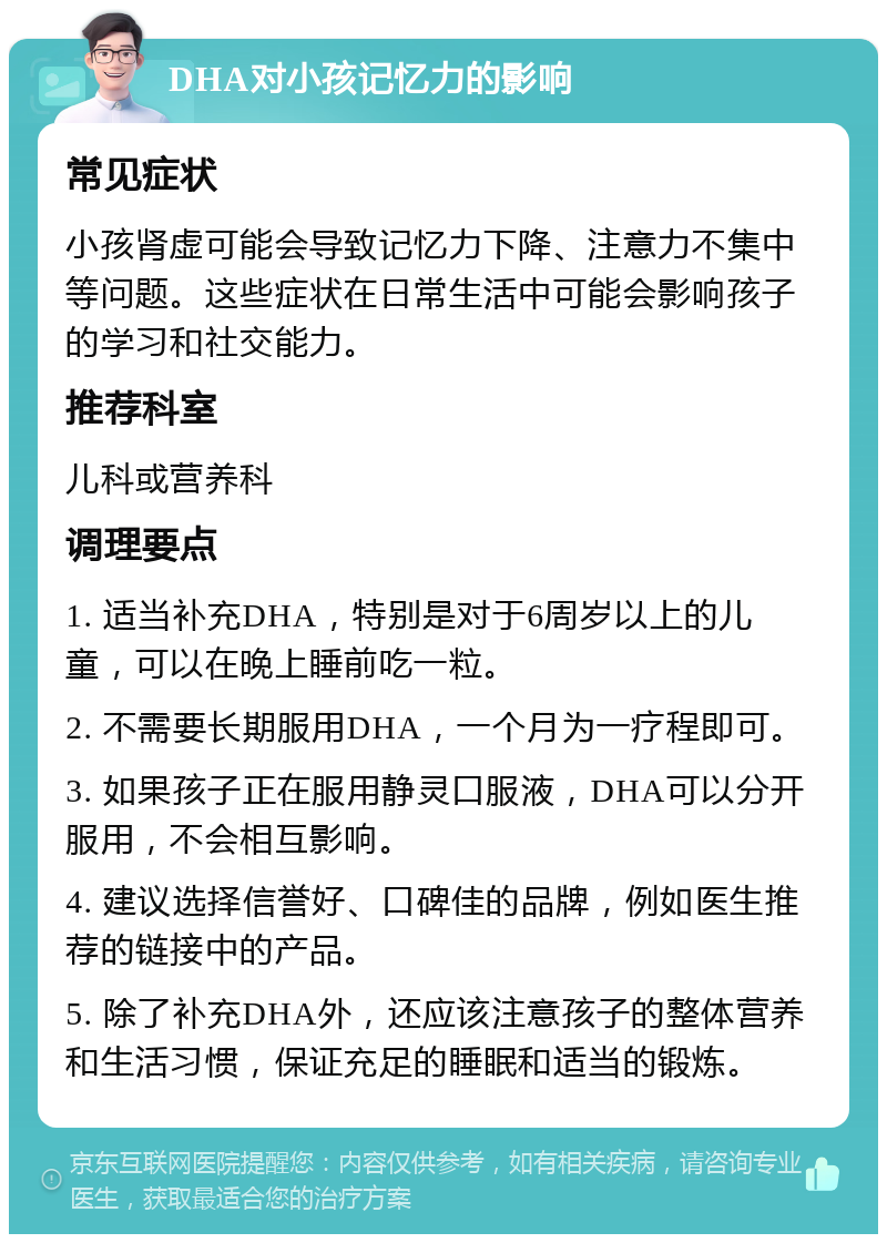 DHA对小孩记忆力的影响 常见症状 小孩肾虚可能会导致记忆力下降、注意力不集中等问题。这些症状在日常生活中可能会影响孩子的学习和社交能力。 推荐科室 儿科或营养科 调理要点 1. 适当补充DHA，特别是对于6周岁以上的儿童，可以在晚上睡前吃一粒。 2. 不需要长期服用DHA，一个月为一疗程即可。 3. 如果孩子正在服用静灵口服液，DHA可以分开服用，不会相互影响。 4. 建议选择信誉好、口碑佳的品牌，例如医生推荐的链接中的产品。 5. 除了补充DHA外，还应该注意孩子的整体营养和生活习惯，保证充足的睡眠和适当的锻炼。