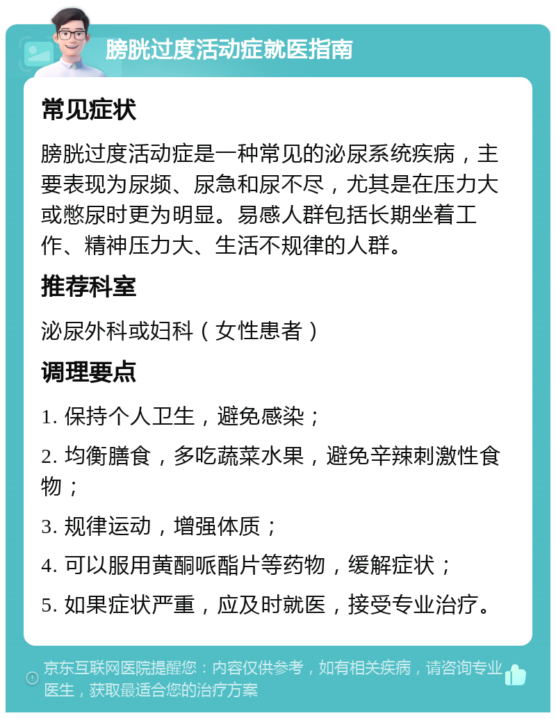 膀胱过度活动症就医指南 常见症状 膀胱过度活动症是一种常见的泌尿系统疾病，主要表现为尿频、尿急和尿不尽，尤其是在压力大或憋尿时更为明显。易感人群包括长期坐着工作、精神压力大、生活不规律的人群。 推荐科室 泌尿外科或妇科（女性患者） 调理要点 1. 保持个人卫生，避免感染； 2. 均衡膳食，多吃蔬菜水果，避免辛辣刺激性食物； 3. 规律运动，增强体质； 4. 可以服用黄酮哌酯片等药物，缓解症状； 5. 如果症状严重，应及时就医，接受专业治疗。