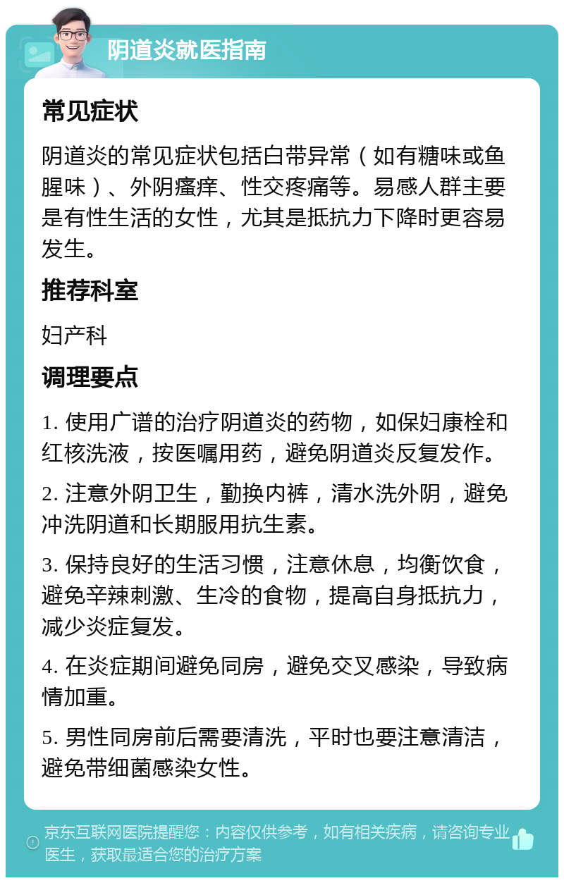 阴道炎就医指南 常见症状 阴道炎的常见症状包括白带异常（如有糖味或鱼腥味）、外阴瘙痒、性交疼痛等。易感人群主要是有性生活的女性，尤其是抵抗力下降时更容易发生。 推荐科室 妇产科 调理要点 1. 使用广谱的治疗阴道炎的药物，如保妇康栓和红核洗液，按医嘱用药，避免阴道炎反复发作。 2. 注意外阴卫生，勤换内裤，清水洗外阴，避免冲洗阴道和长期服用抗生素。 3. 保持良好的生活习惯，注意休息，均衡饮食，避免辛辣刺激、生冷的食物，提高自身抵抗力，减少炎症复发。 4. 在炎症期间避免同房，避免交叉感染，导致病情加重。 5. 男性同房前后需要清洗，平时也要注意清洁，避免带细菌感染女性。