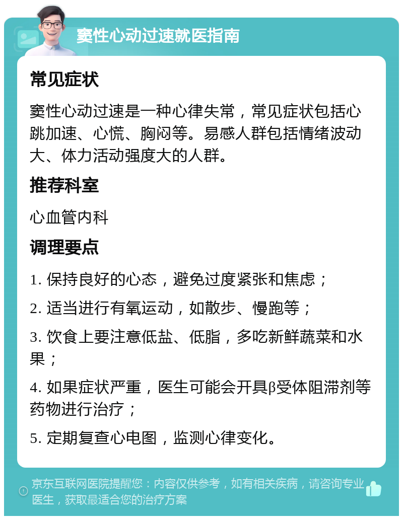 窦性心动过速就医指南 常见症状 窦性心动过速是一种心律失常，常见症状包括心跳加速、心慌、胸闷等。易感人群包括情绪波动大、体力活动强度大的人群。 推荐科室 心血管内科 调理要点 1. 保持良好的心态，避免过度紧张和焦虑； 2. 适当进行有氧运动，如散步、慢跑等； 3. 饮食上要注意低盐、低脂，多吃新鲜蔬菜和水果； 4. 如果症状严重，医生可能会开具β受体阻滞剂等药物进行治疗； 5. 定期复查心电图，监测心律变化。