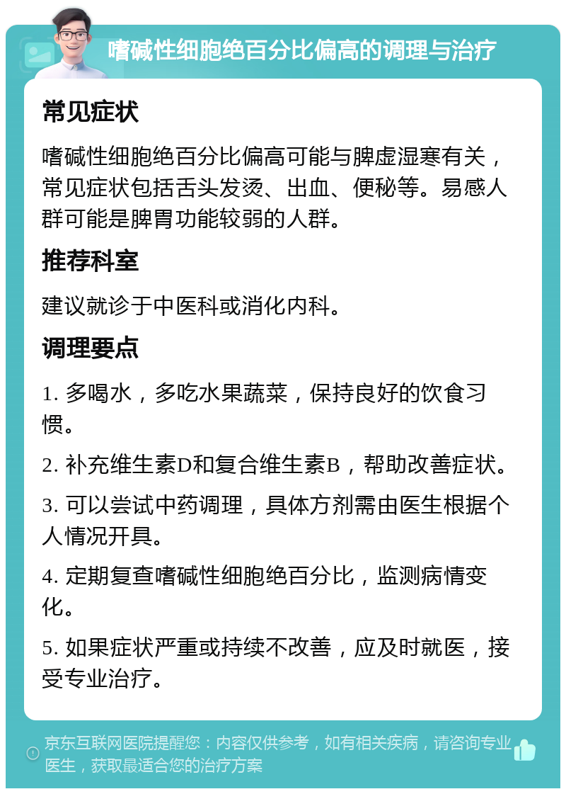 嗜碱性细胞绝百分比偏高的调理与治疗 常见症状 嗜碱性细胞绝百分比偏高可能与脾虚湿寒有关，常见症状包括舌头发烫、出血、便秘等。易感人群可能是脾胃功能较弱的人群。 推荐科室 建议就诊于中医科或消化内科。 调理要点 1. 多喝水，多吃水果蔬菜，保持良好的饮食习惯。 2. 补充维生素D和复合维生素B，帮助改善症状。 3. 可以尝试中药调理，具体方剂需由医生根据个人情况开具。 4. 定期复查嗜碱性细胞绝百分比，监测病情变化。 5. 如果症状严重或持续不改善，应及时就医，接受专业治疗。