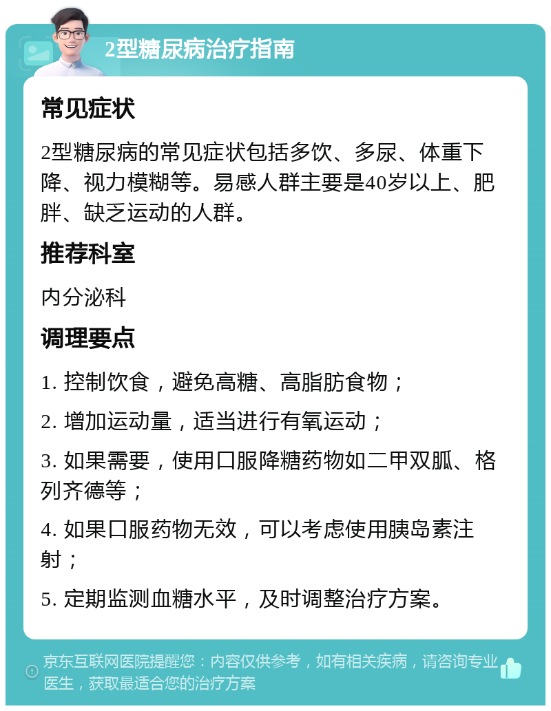 2型糖尿病治疗指南 常见症状 2型糖尿病的常见症状包括多饮、多尿、体重下降、视力模糊等。易感人群主要是40岁以上、肥胖、缺乏运动的人群。 推荐科室 内分泌科 调理要点 1. 控制饮食，避免高糖、高脂肪食物； 2. 增加运动量，适当进行有氧运动； 3. 如果需要，使用口服降糖药物如二甲双胍、格列齐德等； 4. 如果口服药物无效，可以考虑使用胰岛素注射； 5. 定期监测血糖水平，及时调整治疗方案。