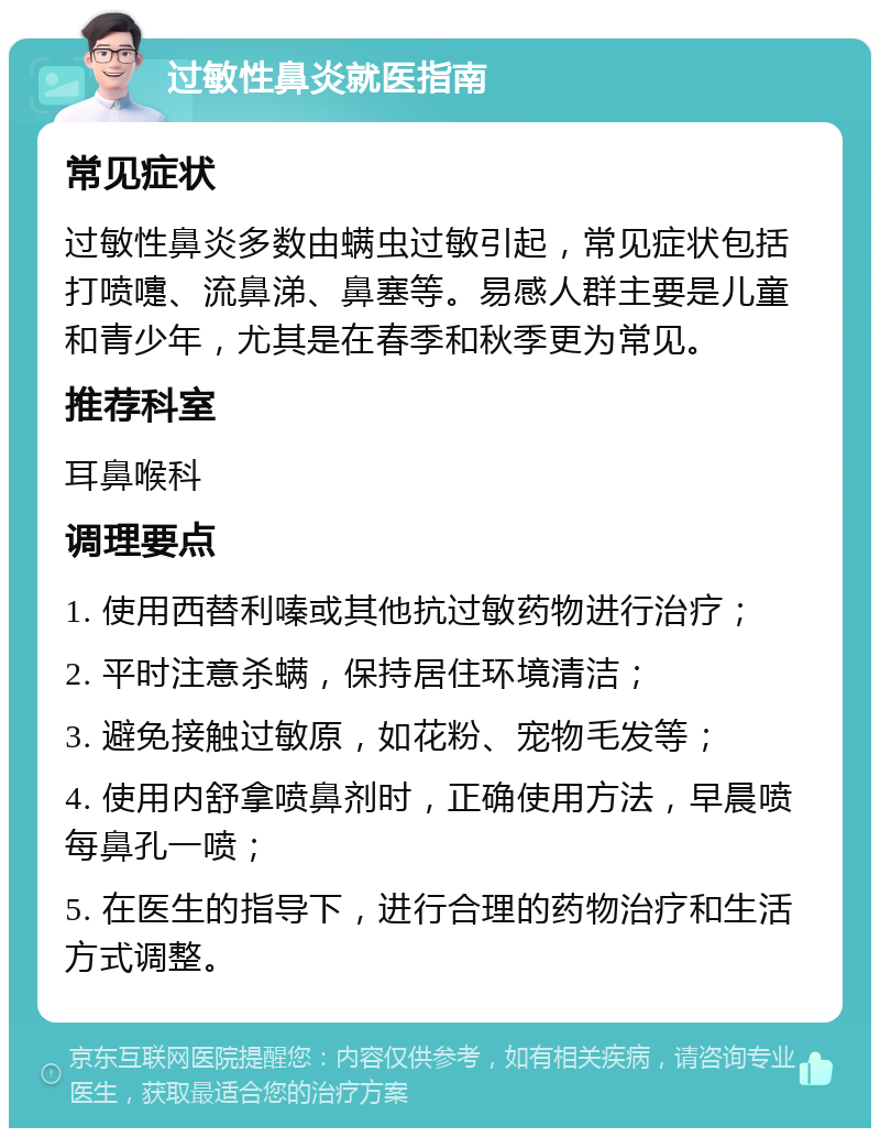 过敏性鼻炎就医指南 常见症状 过敏性鼻炎多数由螨虫过敏引起，常见症状包括打喷嚏、流鼻涕、鼻塞等。易感人群主要是儿童和青少年，尤其是在春季和秋季更为常见。 推荐科室 耳鼻喉科 调理要点 1. 使用西替利嗪或其他抗过敏药物进行治疗； 2. 平时注意杀螨，保持居住环境清洁； 3. 避免接触过敏原，如花粉、宠物毛发等； 4. 使用内舒拿喷鼻剂时，正确使用方法，早晨喷每鼻孔一喷； 5. 在医生的指导下，进行合理的药物治疗和生活方式调整。