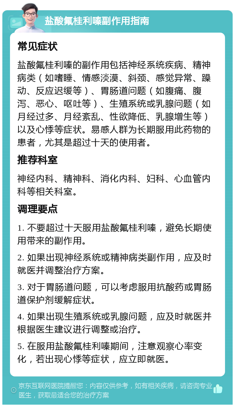 盐酸氟桂利嗪副作用指南 常见症状 盐酸氟桂利嗪的副作用包括神经系统疾病、精神病类（如嗜睡、情感淡漠、斜颈、感觉异常、躁动、反应迟缓等）、胃肠道问题（如腹痛、腹泻、恶心、呕吐等）、生殖系统或乳腺问题（如月经过多、月经紊乱、性欲降低、乳腺增生等）以及心悸等症状。易感人群为长期服用此药物的患者，尤其是超过十天的使用者。 推荐科室 神经内科、精神科、消化内科、妇科、心血管内科等相关科室。 调理要点 1. 不要超过十天服用盐酸氟桂利嗪，避免长期使用带来的副作用。 2. 如果出现神经系统或精神病类副作用，应及时就医并调整治疗方案。 3. 对于胃肠道问题，可以考虑服用抗酸药或胃肠道保护剂缓解症状。 4. 如果出现生殖系统或乳腺问题，应及时就医并根据医生建议进行调整或治疗。 5. 在服用盐酸氟桂利嗪期间，注意观察心率变化，若出现心悸等症状，应立即就医。