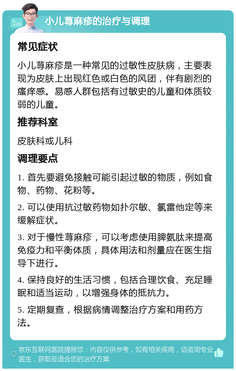 小儿荨麻疹的治疗与调理 常见症状 小儿荨麻疹是一种常见的过敏性皮肤病，主要表现为皮肤上出现红色或白色的风团，伴有剧烈的瘙痒感。易感人群包括有过敏史的儿童和体质较弱的儿童。 推荐科室 皮肤科或儿科 调理要点 1. 首先要避免接触可能引起过敏的物质，例如食物、药物、花粉等。 2. 可以使用抗过敏药物如扑尔敏、氯雷他定等来缓解症状。 3. 对于慢性荨麻疹，可以考虑使用脾氨肽来提高免疫力和平衡体质，具体用法和剂量应在医生指导下进行。 4. 保持良好的生活习惯，包括合理饮食、充足睡眠和适当运动，以增强身体的抵抗力。 5. 定期复查，根据病情调整治疗方案和用药方法。