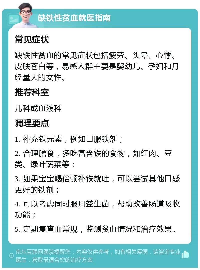 缺铁性贫血就医指南 常见症状 缺铁性贫血的常见症状包括疲劳、头晕、心悸、皮肤苍白等，易感人群主要是婴幼儿、孕妇和月经量大的女性。 推荐科室 儿科或血液科 调理要点 1. 补充铁元素，例如口服铁剂； 2. 合理膳食，多吃富含铁的食物，如红肉、豆类、绿叶蔬菜等； 3. 如果宝宝喝倍顿补铁就吐，可以尝试其他口感更好的铁剂； 4. 可以考虑同时服用益生菌，帮助改善肠道吸收功能； 5. 定期复查血常规，监测贫血情况和治疗效果。