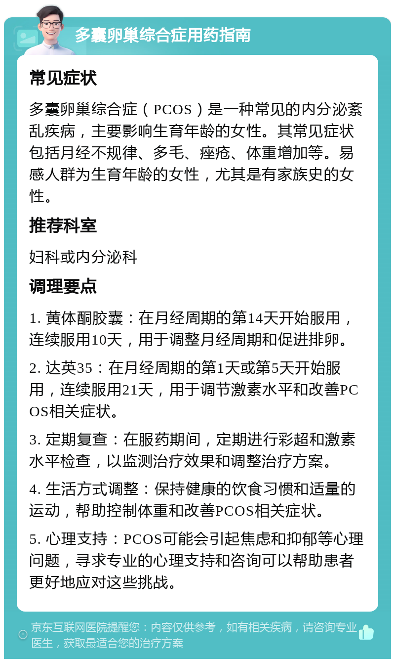 多囊卵巢综合症用药指南 常见症状 多囊卵巢综合症（PCOS）是一种常见的内分泌紊乱疾病，主要影响生育年龄的女性。其常见症状包括月经不规律、多毛、痤疮、体重增加等。易感人群为生育年龄的女性，尤其是有家族史的女性。 推荐科室 妇科或内分泌科 调理要点 1. 黄体酮胶囊：在月经周期的第14天开始服用，连续服用10天，用于调整月经周期和促进排卵。 2. 达英35：在月经周期的第1天或第5天开始服用，连续服用21天，用于调节激素水平和改善PCOS相关症状。 3. 定期复查：在服药期间，定期进行彩超和激素水平检查，以监测治疗效果和调整治疗方案。 4. 生活方式调整：保持健康的饮食习惯和适量的运动，帮助控制体重和改善PCOS相关症状。 5. 心理支持：PCOS可能会引起焦虑和抑郁等心理问题，寻求专业的心理支持和咨询可以帮助患者更好地应对这些挑战。