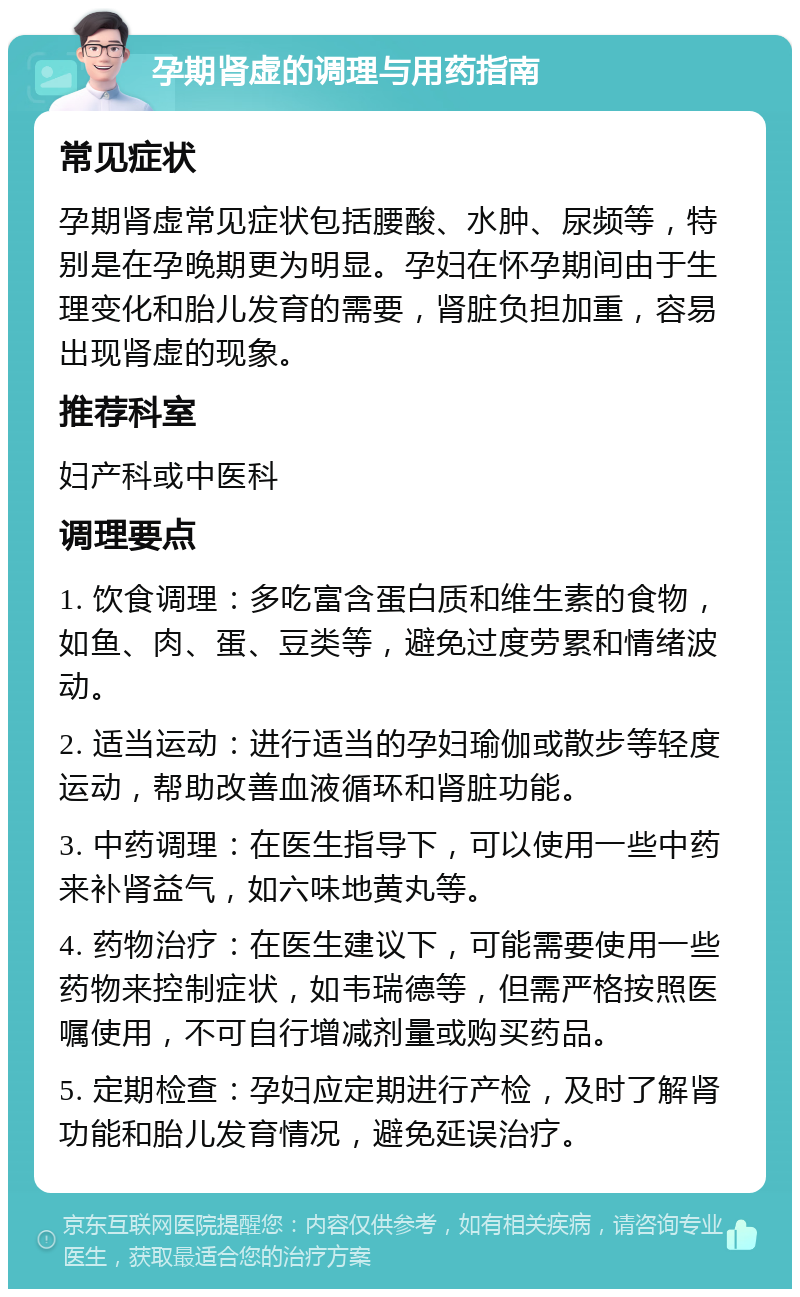 孕期肾虚的调理与用药指南 常见症状 孕期肾虚常见症状包括腰酸、水肿、尿频等，特别是在孕晚期更为明显。孕妇在怀孕期间由于生理变化和胎儿发育的需要，肾脏负担加重，容易出现肾虚的现象。 推荐科室 妇产科或中医科 调理要点 1. 饮食调理：多吃富含蛋白质和维生素的食物，如鱼、肉、蛋、豆类等，避免过度劳累和情绪波动。 2. 适当运动：进行适当的孕妇瑜伽或散步等轻度运动，帮助改善血液循环和肾脏功能。 3. 中药调理：在医生指导下，可以使用一些中药来补肾益气，如六味地黄丸等。 4. 药物治疗：在医生建议下，可能需要使用一些药物来控制症状，如韦瑞德等，但需严格按照医嘱使用，不可自行增减剂量或购买药品。 5. 定期检查：孕妇应定期进行产检，及时了解肾功能和胎儿发育情况，避免延误治疗。