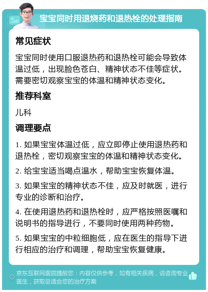 宝宝同时用退烧药和退热栓的处理指南 常见症状 宝宝同时使用口服退热药和退热栓可能会导致体温过低，出现脸色苍白、精神状态不佳等症状。需要密切观察宝宝的体温和精神状态变化。 推荐科室 儿科 调理要点 1. 如果宝宝体温过低，应立即停止使用退热药和退热栓，密切观察宝宝的体温和精神状态变化。 2. 给宝宝适当喝点温水，帮助宝宝恢复体温。 3. 如果宝宝的精神状态不佳，应及时就医，进行专业的诊断和治疗。 4. 在使用退热药和退热栓时，应严格按照医嘱和说明书的指导进行，不要同时使用两种药物。 5. 如果宝宝的中粒细胞低，应在医生的指导下进行相应的治疗和调理，帮助宝宝恢复健康。