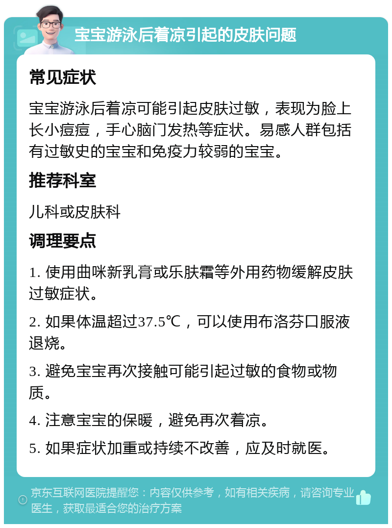 宝宝游泳后着凉引起的皮肤问题 常见症状 宝宝游泳后着凉可能引起皮肤过敏，表现为脸上长小痘痘，手心脑门发热等症状。易感人群包括有过敏史的宝宝和免疫力较弱的宝宝。 推荐科室 儿科或皮肤科 调理要点 1. 使用曲咪新乳膏或乐肤霜等外用药物缓解皮肤过敏症状。 2. 如果体温超过37.5℃，可以使用布洛芬口服液退烧。 3. 避免宝宝再次接触可能引起过敏的食物或物质。 4. 注意宝宝的保暖，避免再次着凉。 5. 如果症状加重或持续不改善，应及时就医。