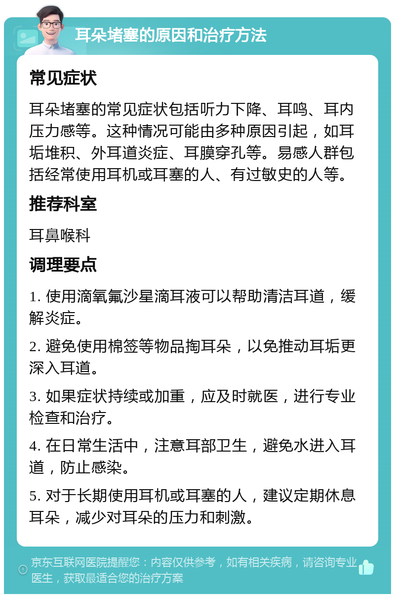 耳朵堵塞的原因和治疗方法 常见症状 耳朵堵塞的常见症状包括听力下降、耳鸣、耳内压力感等。这种情况可能由多种原因引起，如耳垢堆积、外耳道炎症、耳膜穿孔等。易感人群包括经常使用耳机或耳塞的人、有过敏史的人等。 推荐科室 耳鼻喉科 调理要点 1. 使用滴氧氟沙星滴耳液可以帮助清洁耳道，缓解炎症。 2. 避免使用棉签等物品掏耳朵，以免推动耳垢更深入耳道。 3. 如果症状持续或加重，应及时就医，进行专业检查和治疗。 4. 在日常生活中，注意耳部卫生，避免水进入耳道，防止感染。 5. 对于长期使用耳机或耳塞的人，建议定期休息耳朵，减少对耳朵的压力和刺激。