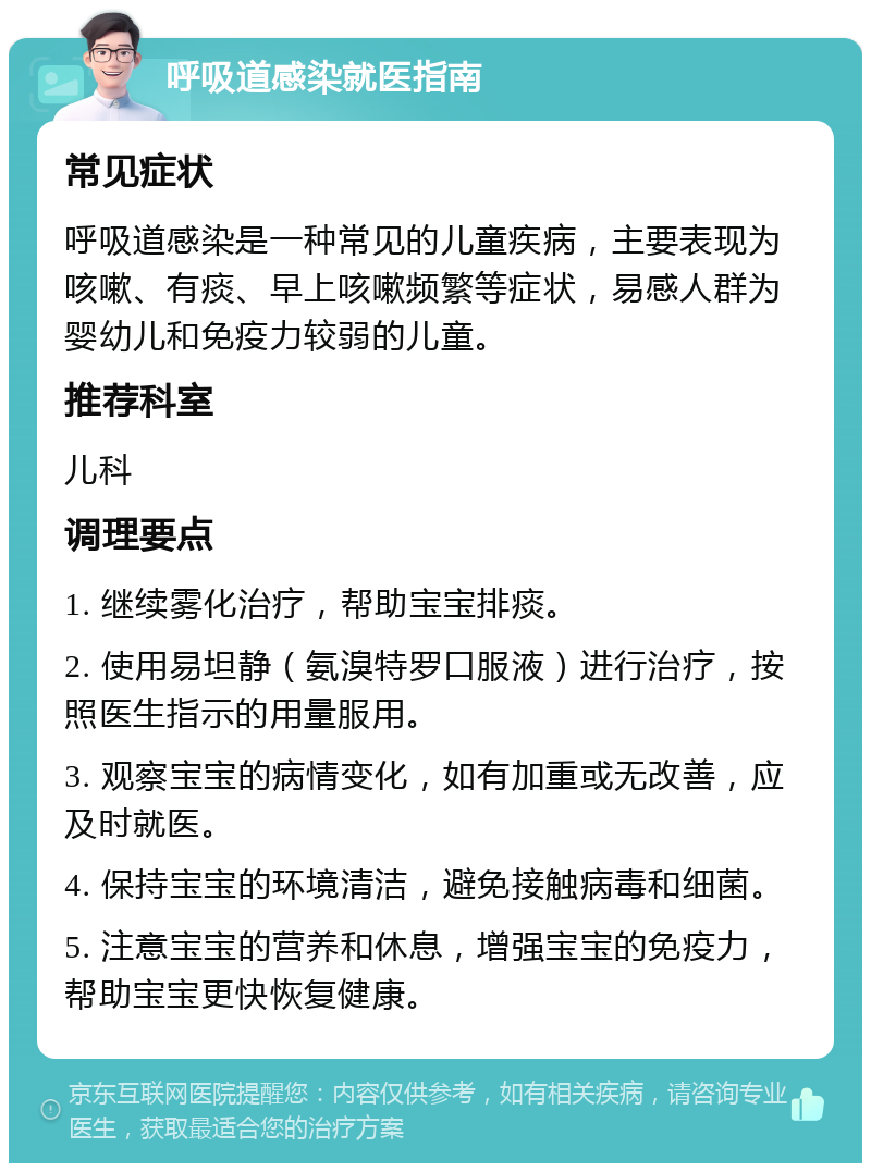 呼吸道感染就医指南 常见症状 呼吸道感染是一种常见的儿童疾病，主要表现为咳嗽、有痰、早上咳嗽频繁等症状，易感人群为婴幼儿和免疫力较弱的儿童。 推荐科室 儿科 调理要点 1. 继续雾化治疗，帮助宝宝排痰。 2. 使用易坦静（氨溴特罗口服液）进行治疗，按照医生指示的用量服用。 3. 观察宝宝的病情变化，如有加重或无改善，应及时就医。 4. 保持宝宝的环境清洁，避免接触病毒和细菌。 5. 注意宝宝的营养和休息，增强宝宝的免疫力，帮助宝宝更快恢复健康。