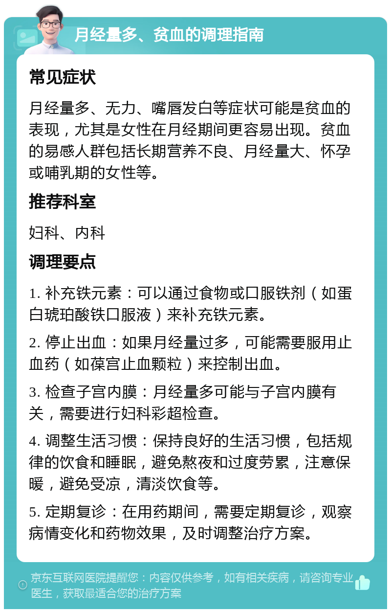 月经量多、贫血的调理指南 常见症状 月经量多、无力、嘴唇发白等症状可能是贫血的表现，尤其是女性在月经期间更容易出现。贫血的易感人群包括长期营养不良、月经量大、怀孕或哺乳期的女性等。 推荐科室 妇科、内科 调理要点 1. 补充铁元素：可以通过食物或口服铁剂（如蛋白琥珀酸铁口服液）来补充铁元素。 2. 停止出血：如果月经量过多，可能需要服用止血药（如葆宫止血颗粒）来控制出血。 3. 检查子宫内膜：月经量多可能与子宫内膜有关，需要进行妇科彩超检查。 4. 调整生活习惯：保持良好的生活习惯，包括规律的饮食和睡眠，避免熬夜和过度劳累，注意保暖，避免受凉，清淡饮食等。 5. 定期复诊：在用药期间，需要定期复诊，观察病情变化和药物效果，及时调整治疗方案。