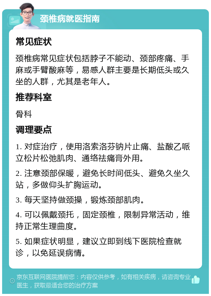 颈椎病就医指南 常见症状 颈椎病常见症状包括脖子不能动、颈部疼痛、手麻或手臂酸麻等，易感人群主要是长期低头或久坐的人群，尤其是老年人。 推荐科室 骨科 调理要点 1. 对症治疗，使用洛索洛芬钠片止痛、盐酸乙哌立松片松弛肌肉、通络祛痛膏外用。 2. 注意颈部保暖，避免长时间低头、避免久坐久站，多做仰头扩胸运动。 3. 每天坚持做颈操，锻炼颈部肌肉。 4. 可以佩戴颈托，固定颈椎，限制异常活动，维持正常生理曲度。 5. 如果症状明显，建议立即到线下医院检查就诊，以免延误病情。