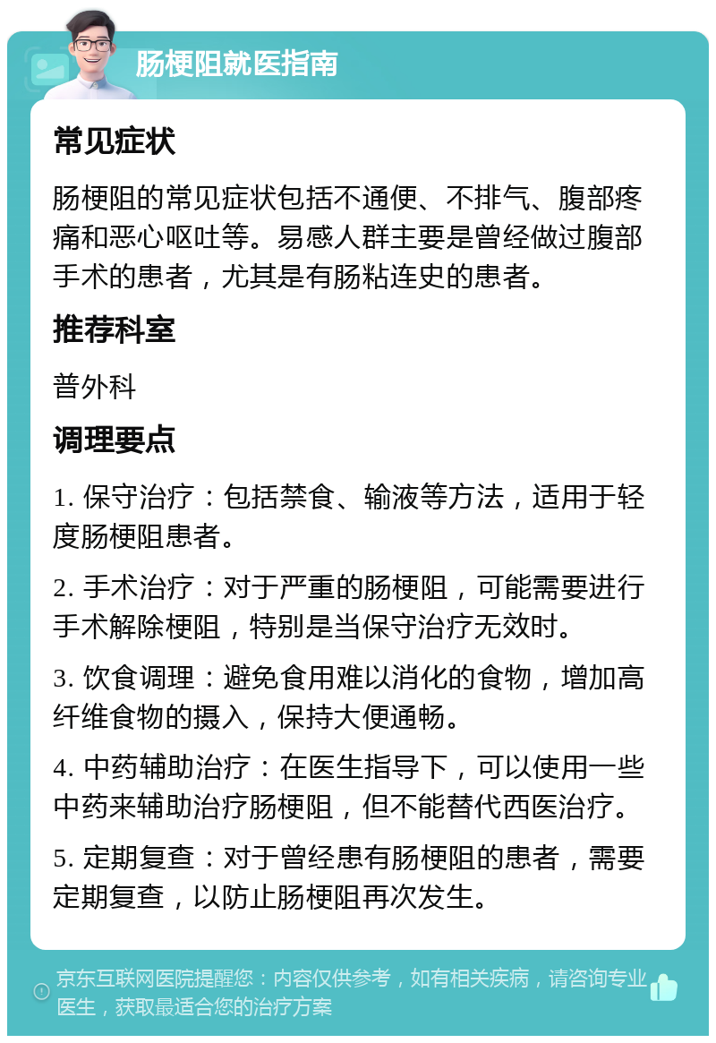 肠梗阻就医指南 常见症状 肠梗阻的常见症状包括不通便、不排气、腹部疼痛和恶心呕吐等。易感人群主要是曾经做过腹部手术的患者，尤其是有肠粘连史的患者。 推荐科室 普外科 调理要点 1. 保守治疗：包括禁食、输液等方法，适用于轻度肠梗阻患者。 2. 手术治疗：对于严重的肠梗阻，可能需要进行手术解除梗阻，特别是当保守治疗无效时。 3. 饮食调理：避免食用难以消化的食物，增加高纤维食物的摄入，保持大便通畅。 4. 中药辅助治疗：在医生指导下，可以使用一些中药来辅助治疗肠梗阻，但不能替代西医治疗。 5. 定期复查：对于曾经患有肠梗阻的患者，需要定期复查，以防止肠梗阻再次发生。