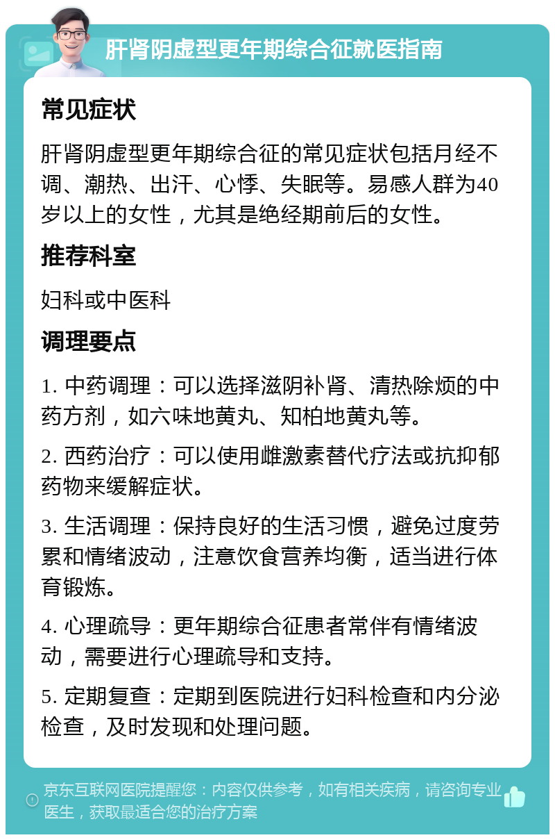 肝肾阴虚型更年期综合征就医指南 常见症状 肝肾阴虚型更年期综合征的常见症状包括月经不调、潮热、出汗、心悸、失眠等。易感人群为40岁以上的女性，尤其是绝经期前后的女性。 推荐科室 妇科或中医科 调理要点 1. 中药调理：可以选择滋阴补肾、清热除烦的中药方剂，如六味地黄丸、知柏地黄丸等。 2. 西药治疗：可以使用雌激素替代疗法或抗抑郁药物来缓解症状。 3. 生活调理：保持良好的生活习惯，避免过度劳累和情绪波动，注意饮食营养均衡，适当进行体育锻炼。 4. 心理疏导：更年期综合征患者常伴有情绪波动，需要进行心理疏导和支持。 5. 定期复查：定期到医院进行妇科检查和内分泌检查，及时发现和处理问题。