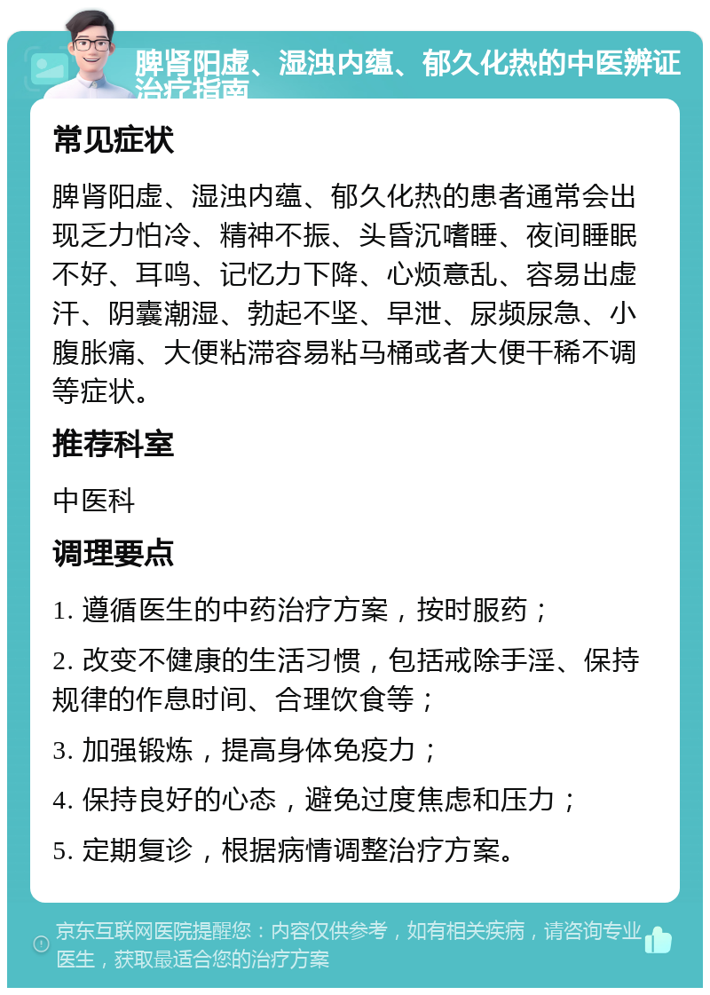 脾肾阳虚、湿浊内蕴、郁久化热的中医辨证治疗指南 常见症状 脾肾阳虚、湿浊内蕴、郁久化热的患者通常会出现乏力怕冷、精神不振、头昏沉嗜睡、夜间睡眠不好、耳鸣、记忆力下降、心烦意乱、容易出虚汗、阴囊潮湿、勃起不坚、早泄、尿频尿急、小腹胀痛、大便粘滞容易粘马桶或者大便干稀不调等症状。 推荐科室 中医科 调理要点 1. 遵循医生的中药治疗方案，按时服药； 2. 改变不健康的生活习惯，包括戒除手淫、保持规律的作息时间、合理饮食等； 3. 加强锻炼，提高身体免疫力； 4. 保持良好的心态，避免过度焦虑和压力； 5. 定期复诊，根据病情调整治疗方案。