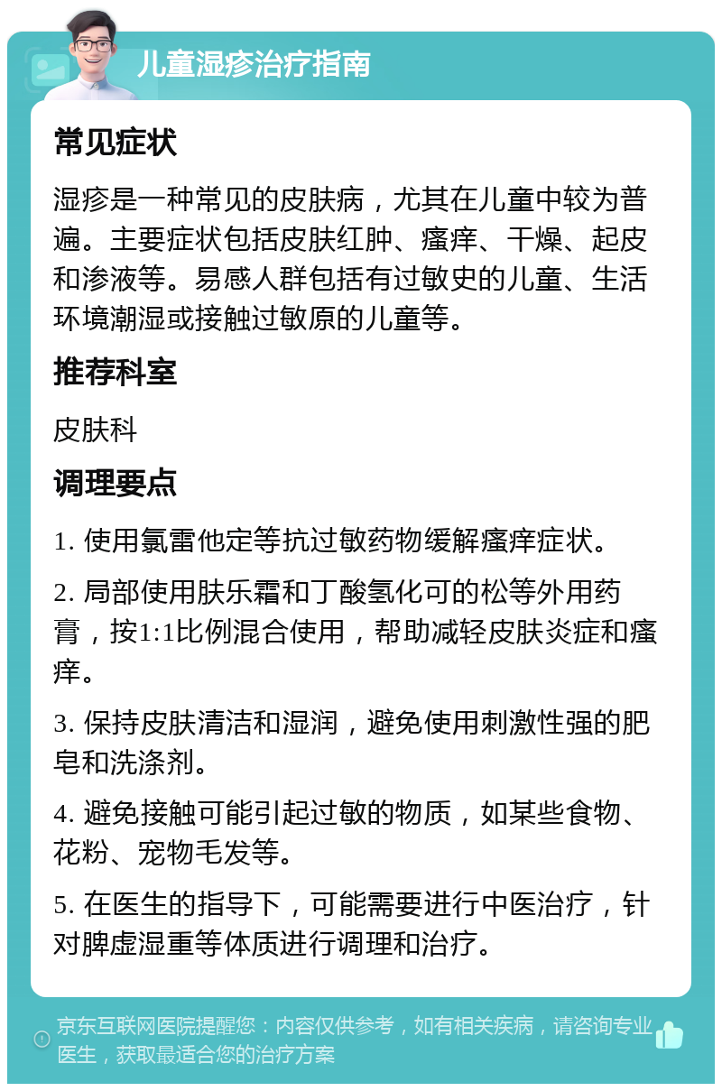 儿童湿疹治疗指南 常见症状 湿疹是一种常见的皮肤病，尤其在儿童中较为普遍。主要症状包括皮肤红肿、瘙痒、干燥、起皮和渗液等。易感人群包括有过敏史的儿童、生活环境潮湿或接触过敏原的儿童等。 推荐科室 皮肤科 调理要点 1. 使用氯雷他定等抗过敏药物缓解瘙痒症状。 2. 局部使用肤乐霜和丁酸氢化可的松等外用药膏，按1:1比例混合使用，帮助减轻皮肤炎症和瘙痒。 3. 保持皮肤清洁和湿润，避免使用刺激性强的肥皂和洗涤剂。 4. 避免接触可能引起过敏的物质，如某些食物、花粉、宠物毛发等。 5. 在医生的指导下，可能需要进行中医治疗，针对脾虚湿重等体质进行调理和治疗。