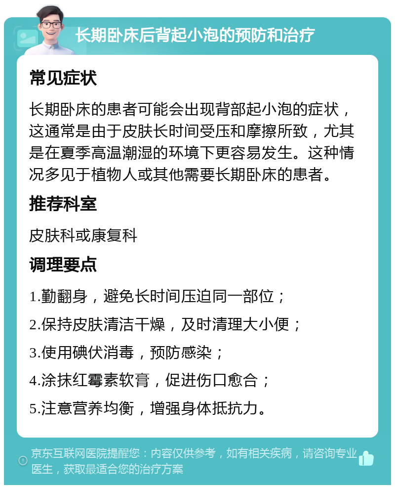 长期卧床后背起小泡的预防和治疗 常见症状 长期卧床的患者可能会出现背部起小泡的症状，这通常是由于皮肤长时间受压和摩擦所致，尤其是在夏季高温潮湿的环境下更容易发生。这种情况多见于植物人或其他需要长期卧床的患者。 推荐科室 皮肤科或康复科 调理要点 1.勤翻身，避免长时间压迫同一部位； 2.保持皮肤清洁干燥，及时清理大小便； 3.使用碘伏消毒，预防感染； 4.涂抹红霉素软膏，促进伤口愈合； 5.注意营养均衡，增强身体抵抗力。