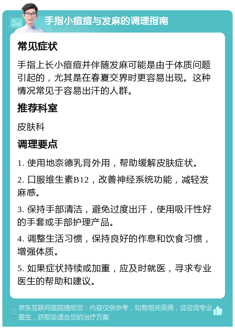 手指小痘痘与发麻的调理指南 常见症状 手指上长小痘痘并伴随发麻可能是由于体质问题引起的，尤其是在春夏交界时更容易出现。这种情况常见于容易出汗的人群。 推荐科室 皮肤科 调理要点 1. 使用地奈德乳膏外用，帮助缓解皮肤症状。 2. 口服维生素B12，改善神经系统功能，减轻发麻感。 3. 保持手部清洁，避免过度出汗，使用吸汗性好的手套或手部护理产品。 4. 调整生活习惯，保持良好的作息和饮食习惯，增强体质。 5. 如果症状持续或加重，应及时就医，寻求专业医生的帮助和建议。