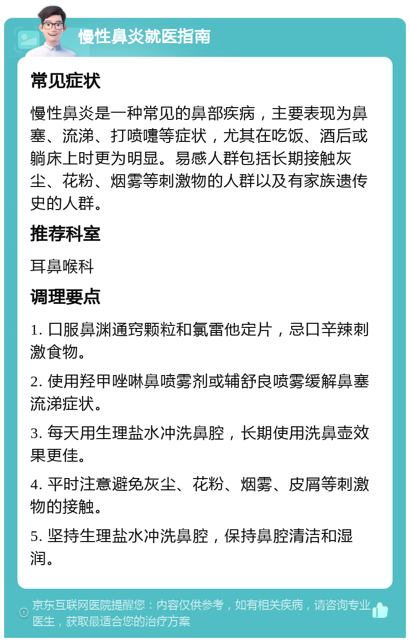 慢性鼻炎就医指南 常见症状 慢性鼻炎是一种常见的鼻部疾病，主要表现为鼻塞、流涕、打喷嚏等症状，尤其在吃饭、酒后或躺床上时更为明显。易感人群包括长期接触灰尘、花粉、烟雾等刺激物的人群以及有家族遗传史的人群。 推荐科室 耳鼻喉科 调理要点 1. 口服鼻渊通窍颗粒和氯雷他定片，忌口辛辣刺激食物。 2. 使用羟甲唑啉鼻喷雾剂或辅舒良喷雾缓解鼻塞流涕症状。 3. 每天用生理盐水冲洗鼻腔，长期使用洗鼻壶效果更佳。 4. 平时注意避免灰尘、花粉、烟雾、皮屑等刺激物的接触。 5. 坚持生理盐水冲洗鼻腔，保持鼻腔清洁和湿润。