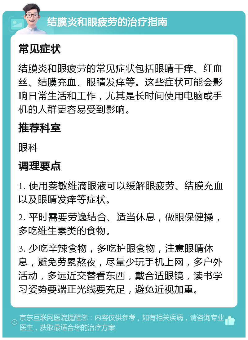 结膜炎和眼疲劳的治疗指南 常见症状 结膜炎和眼疲劳的常见症状包括眼睛干痒、红血丝、结膜充血、眼睛发痒等。这些症状可能会影响日常生活和工作，尤其是长时间使用电脑或手机的人群更容易受到影响。 推荐科室 眼科 调理要点 1. 使用萘敏维滴眼液可以缓解眼疲劳、结膜充血以及眼睛发痒等症状。 2. 平时需要劳逸结合、适当休息，做眼保健操，多吃维生素类的食物。 3. 少吃辛辣食物，多吃护眼食物，注意眼睛休息，避免劳累熬夜，尽量少玩手机上网，多户外活动，多远近交替看东西，戴合适眼镜，读书学习姿势要端正光线要充足，避免近视加重。