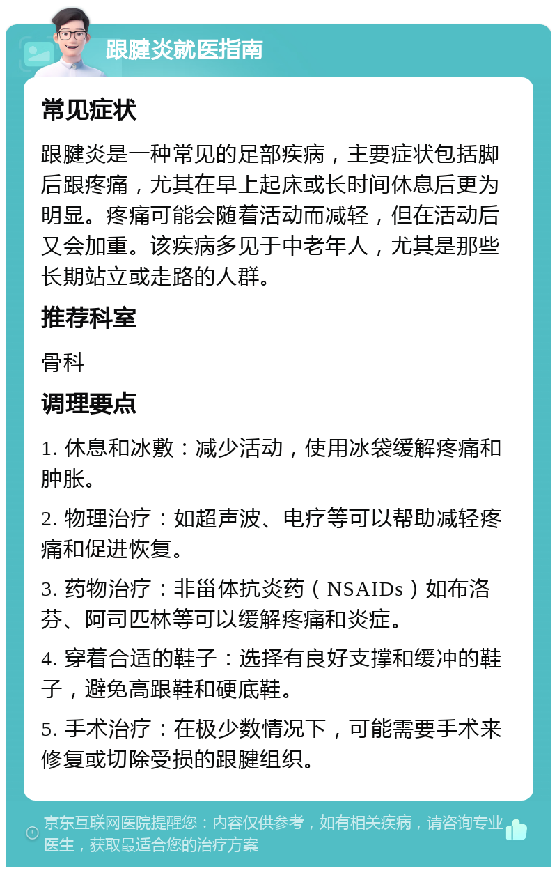 跟腱炎就医指南 常见症状 跟腱炎是一种常见的足部疾病，主要症状包括脚后跟疼痛，尤其在早上起床或长时间休息后更为明显。疼痛可能会随着活动而减轻，但在活动后又会加重。该疾病多见于中老年人，尤其是那些长期站立或走路的人群。 推荐科室 骨科 调理要点 1. 休息和冰敷：减少活动，使用冰袋缓解疼痛和肿胀。 2. 物理治疗：如超声波、电疗等可以帮助减轻疼痛和促进恢复。 3. 药物治疗：非甾体抗炎药（NSAIDs）如布洛芬、阿司匹林等可以缓解疼痛和炎症。 4. 穿着合适的鞋子：选择有良好支撑和缓冲的鞋子，避免高跟鞋和硬底鞋。 5. 手术治疗：在极少数情况下，可能需要手术来修复或切除受损的跟腱组织。