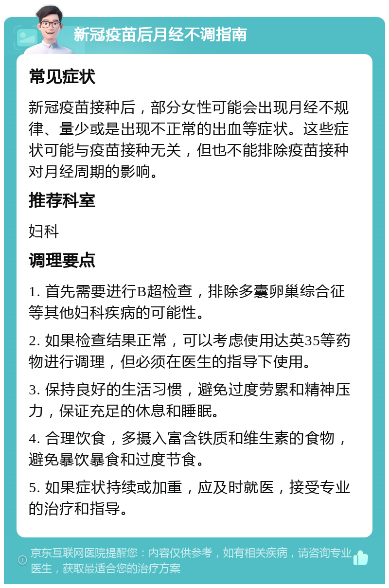 新冠疫苗后月经不调指南 常见症状 新冠疫苗接种后，部分女性可能会出现月经不规律、量少或是出现不正常的出血等症状。这些症状可能与疫苗接种无关，但也不能排除疫苗接种对月经周期的影响。 推荐科室 妇科 调理要点 1. 首先需要进行B超检查，排除多囊卵巢综合征等其他妇科疾病的可能性。 2. 如果检查结果正常，可以考虑使用达英35等药物进行调理，但必须在医生的指导下使用。 3. 保持良好的生活习惯，避免过度劳累和精神压力，保证充足的休息和睡眠。 4. 合理饮食，多摄入富含铁质和维生素的食物，避免暴饮暴食和过度节食。 5. 如果症状持续或加重，应及时就医，接受专业的治疗和指导。