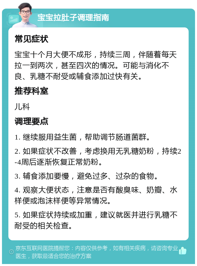 宝宝拉肚子调理指南 常见症状 宝宝十个月大便不成形，持续三周，伴随着每天拉一到两次，甚至四次的情况。可能与消化不良、乳糖不耐受或辅食添加过快有关。 推荐科室 儿科 调理要点 1. 继续服用益生菌，帮助调节肠道菌群。 2. 如果症状不改善，考虑换用无乳糖奶粉，持续2-4周后逐渐恢复正常奶粉。 3. 辅食添加要慢，避免过多、过杂的食物。 4. 观察大便状态，注意是否有酸臭味、奶瓣、水样便或泡沫样便等异常情况。 5. 如果症状持续或加重，建议就医并进行乳糖不耐受的相关检查。