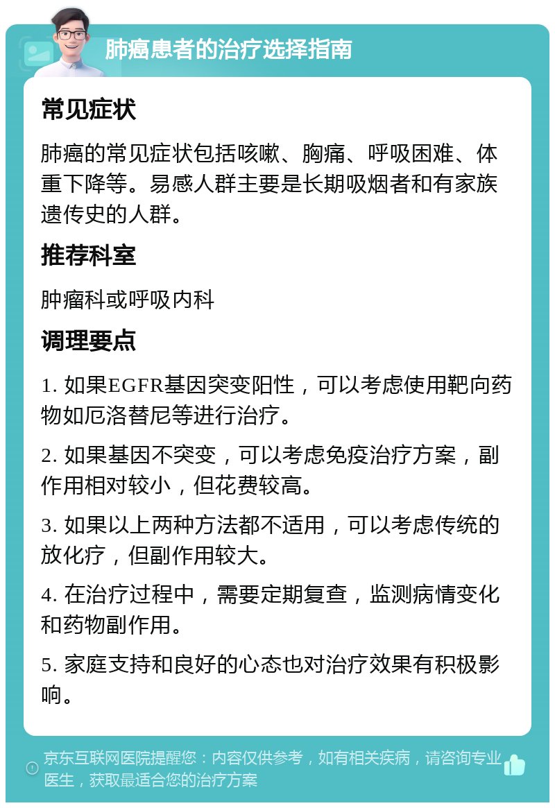 肺癌患者的治疗选择指南 常见症状 肺癌的常见症状包括咳嗽、胸痛、呼吸困难、体重下降等。易感人群主要是长期吸烟者和有家族遗传史的人群。 推荐科室 肿瘤科或呼吸内科 调理要点 1. 如果EGFR基因突变阳性，可以考虑使用靶向药物如厄洛替尼等进行治疗。 2. 如果基因不突变，可以考虑免疫治疗方案，副作用相对较小，但花费较高。 3. 如果以上两种方法都不适用，可以考虑传统的放化疗，但副作用较大。 4. 在治疗过程中，需要定期复查，监测病情变化和药物副作用。 5. 家庭支持和良好的心态也对治疗效果有积极影响。