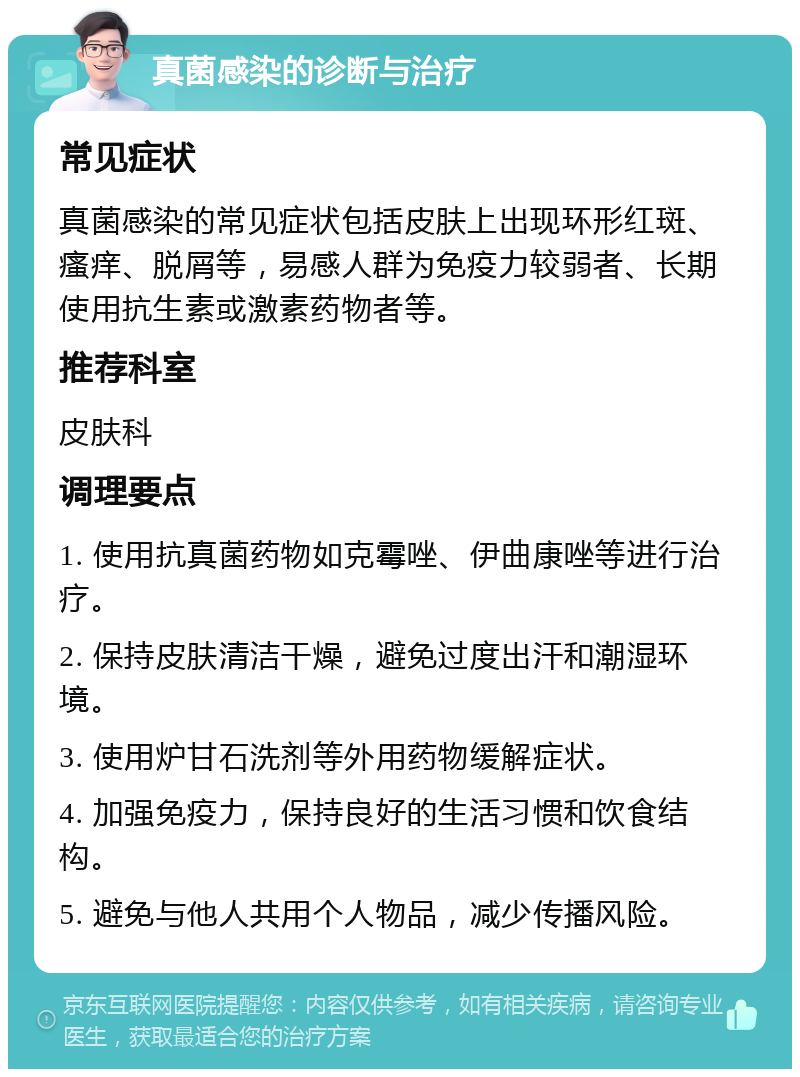 真菌感染的诊断与治疗 常见症状 真菌感染的常见症状包括皮肤上出现环形红斑、瘙痒、脱屑等，易感人群为免疫力较弱者、长期使用抗生素或激素药物者等。 推荐科室 皮肤科 调理要点 1. 使用抗真菌药物如克霉唑、伊曲康唑等进行治疗。 2. 保持皮肤清洁干燥，避免过度出汗和潮湿环境。 3. 使用炉甘石洗剂等外用药物缓解症状。 4. 加强免疫力，保持良好的生活习惯和饮食结构。 5. 避免与他人共用个人物品，减少传播风险。