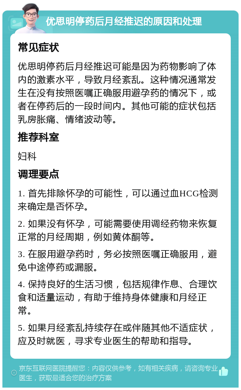 优思明停药后月经推迟的原因和处理 常见症状 优思明停药后月经推迟可能是因为药物影响了体内的激素水平，导致月经紊乱。这种情况通常发生在没有按照医嘱正确服用避孕药的情况下，或者在停药后的一段时间内。其他可能的症状包括乳房胀痛、情绪波动等。 推荐科室 妇科 调理要点 1. 首先排除怀孕的可能性，可以通过血HCG检测来确定是否怀孕。 2. 如果没有怀孕，可能需要使用调经药物来恢复正常的月经周期，例如黄体酮等。 3. 在服用避孕药时，务必按照医嘱正确服用，避免中途停药或漏服。 4. 保持良好的生活习惯，包括规律作息、合理饮食和适量运动，有助于维持身体健康和月经正常。 5. 如果月经紊乱持续存在或伴随其他不适症状，应及时就医，寻求专业医生的帮助和指导。