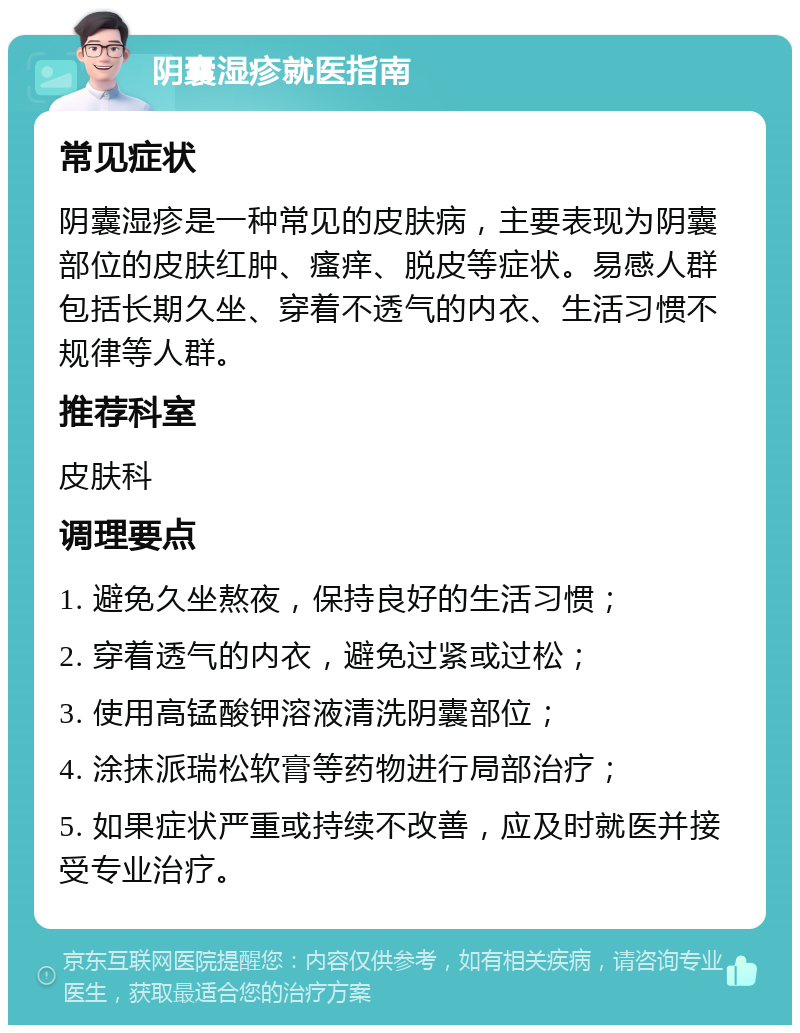 阴囊湿疹就医指南 常见症状 阴囊湿疹是一种常见的皮肤病，主要表现为阴囊部位的皮肤红肿、瘙痒、脱皮等症状。易感人群包括长期久坐、穿着不透气的内衣、生活习惯不规律等人群。 推荐科室 皮肤科 调理要点 1. 避免久坐熬夜，保持良好的生活习惯； 2. 穿着透气的内衣，避免过紧或过松； 3. 使用高锰酸钾溶液清洗阴囊部位； 4. 涂抹派瑞松软膏等药物进行局部治疗； 5. 如果症状严重或持续不改善，应及时就医并接受专业治疗。