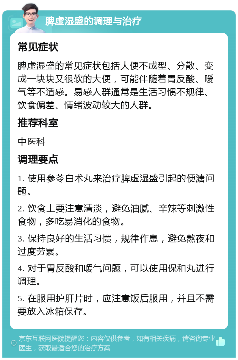 脾虚湿盛的调理与治疗 常见症状 脾虚湿盛的常见症状包括大便不成型、分散、变成一块块又很软的大便，可能伴随着胃反酸、嗳气等不适感。易感人群通常是生活习惯不规律、饮食偏差、情绪波动较大的人群。 推荐科室 中医科 调理要点 1. 使用参苓白术丸来治疗脾虚湿盛引起的便溏问题。 2. 饮食上要注意清淡，避免油腻、辛辣等刺激性食物，多吃易消化的食物。 3. 保持良好的生活习惯，规律作息，避免熬夜和过度劳累。 4. 对于胃反酸和嗳气问题，可以使用保和丸进行调理。 5. 在服用护肝片时，应注意饭后服用，并且不需要放入冰箱保存。