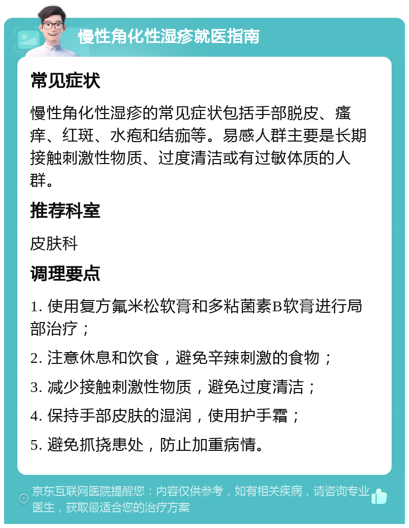 慢性角化性湿疹就医指南 常见症状 慢性角化性湿疹的常见症状包括手部脱皮、瘙痒、红斑、水疱和结痂等。易感人群主要是长期接触刺激性物质、过度清洁或有过敏体质的人群。 推荐科室 皮肤科 调理要点 1. 使用复方氟米松软膏和多粘菌素B软膏进行局部治疗； 2. 注意休息和饮食，避免辛辣刺激的食物； 3. 减少接触刺激性物质，避免过度清洁； 4. 保持手部皮肤的湿润，使用护手霜； 5. 避免抓挠患处，防止加重病情。