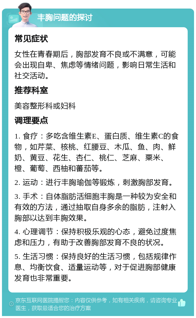 丰胸问题的探讨 常见症状 女性在青春期后，胸部发育不良或不满意，可能会出现自卑、焦虑等情绪问题，影响日常生活和社交活动。 推荐科室 美容整形科或妇科 调理要点 1. 食疗：多吃含维生素E、蛋白质、维生素C的食物，如芹菜、核桃、红腰豆、木瓜、鱼、肉、鲜奶、黄豆、花生、杏仁、桃仁、芝麻、粟米、橙、葡萄、西柚和蕃茄等。 2. 运动：进行丰胸瑜伽等锻炼，刺激胸部发育。 3. 手术：自体脂肪活细胞丰胸是一种较为安全和有效的方法，通过抽取自身多余的脂肪，注射入胸部以达到丰胸效果。 4. 心理调节：保持积极乐观的心态，避免过度焦虑和压力，有助于改善胸部发育不良的状况。 5. 生活习惯：保持良好的生活习惯，包括规律作息、均衡饮食、适量运动等，对于促进胸部健康发育也非常重要。