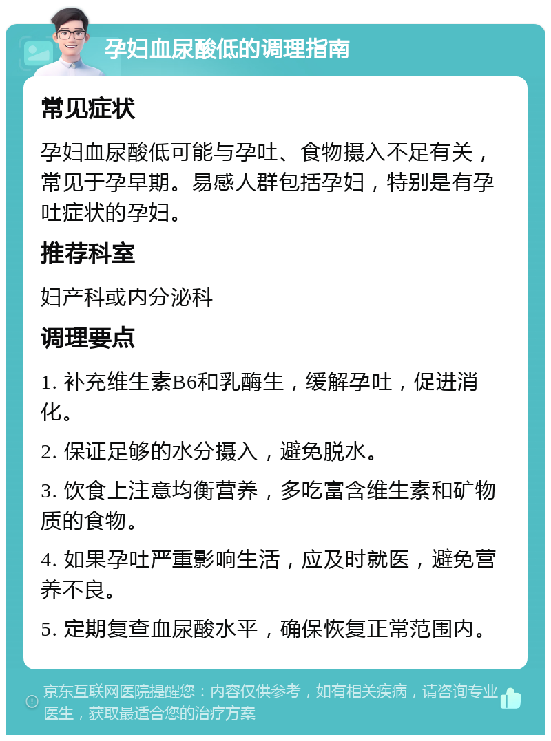 孕妇血尿酸低的调理指南 常见症状 孕妇血尿酸低可能与孕吐、食物摄入不足有关，常见于孕早期。易感人群包括孕妇，特别是有孕吐症状的孕妇。 推荐科室 妇产科或内分泌科 调理要点 1. 补充维生素B6和乳酶生，缓解孕吐，促进消化。 2. 保证足够的水分摄入，避免脱水。 3. 饮食上注意均衡营养，多吃富含维生素和矿物质的食物。 4. 如果孕吐严重影响生活，应及时就医，避免营养不良。 5. 定期复查血尿酸水平，确保恢复正常范围内。