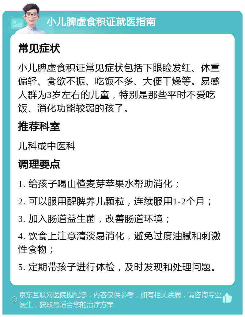 小儿脾虚食积证就医指南 常见症状 小儿脾虚食积证常见症状包括下眼睑发红、体重偏轻、食欲不振、吃饭不多、大便干燥等。易感人群为3岁左右的儿童，特别是那些平时不爱吃饭、消化功能较弱的孩子。 推荐科室 儿科或中医科 调理要点 1. 给孩子喝山楂麦芽苹果水帮助消化； 2. 可以服用醒脾养儿颗粒，连续服用1-2个月； 3. 加入肠道益生菌，改善肠道环境； 4. 饮食上注意清淡易消化，避免过度油腻和刺激性食物； 5. 定期带孩子进行体检，及时发现和处理问题。