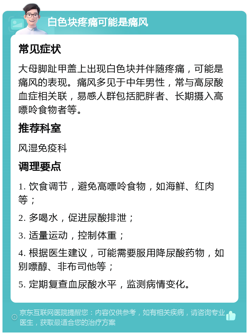 白色块疼痛可能是痛风 常见症状 大母脚趾甲盖上出现白色块并伴随疼痛，可能是痛风的表现。痛风多见于中年男性，常与高尿酸血症相关联，易感人群包括肥胖者、长期摄入高嘌呤食物者等。 推荐科室 风湿免疫科 调理要点 1. 饮食调节，避免高嘌呤食物，如海鲜、红肉等； 2. 多喝水，促进尿酸排泄； 3. 适量运动，控制体重； 4. 根据医生建议，可能需要服用降尿酸药物，如别嘌醇、非布司他等； 5. 定期复查血尿酸水平，监测病情变化。