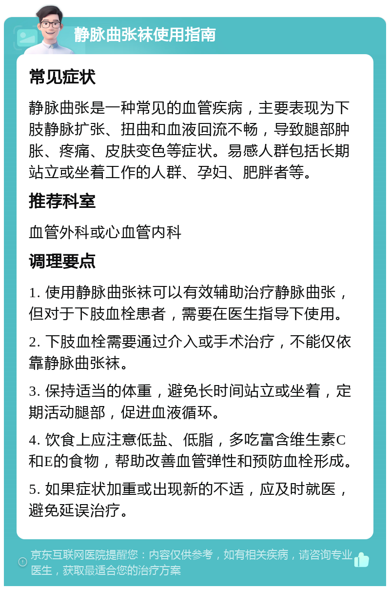 静脉曲张袜使用指南 常见症状 静脉曲张是一种常见的血管疾病，主要表现为下肢静脉扩张、扭曲和血液回流不畅，导致腿部肿胀、疼痛、皮肤变色等症状。易感人群包括长期站立或坐着工作的人群、孕妇、肥胖者等。 推荐科室 血管外科或心血管内科 调理要点 1. 使用静脉曲张袜可以有效辅助治疗静脉曲张，但对于下肢血栓患者，需要在医生指导下使用。 2. 下肢血栓需要通过介入或手术治疗，不能仅依靠静脉曲张袜。 3. 保持适当的体重，避免长时间站立或坐着，定期活动腿部，促进血液循环。 4. 饮食上应注意低盐、低脂，多吃富含维生素C和E的食物，帮助改善血管弹性和预防血栓形成。 5. 如果症状加重或出现新的不适，应及时就医，避免延误治疗。