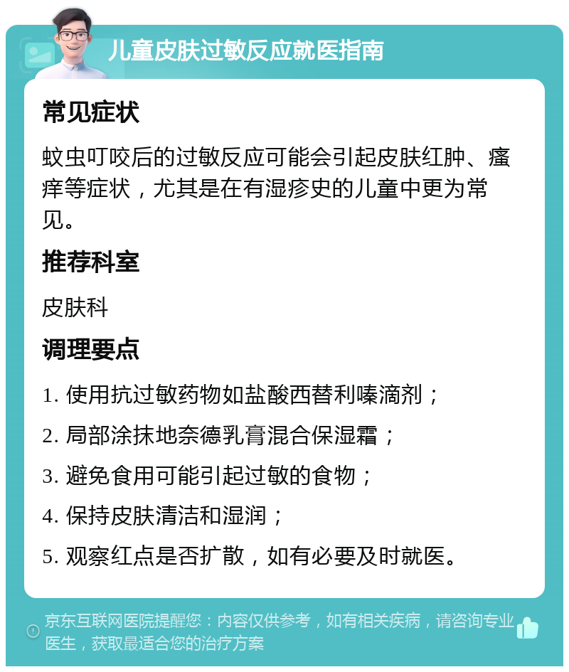 儿童皮肤过敏反应就医指南 常见症状 蚊虫叮咬后的过敏反应可能会引起皮肤红肿、瘙痒等症状，尤其是在有湿疹史的儿童中更为常见。 推荐科室 皮肤科 调理要点 1. 使用抗过敏药物如盐酸西替利嗪滴剂； 2. 局部涂抹地奈德乳膏混合保湿霜； 3. 避免食用可能引起过敏的食物； 4. 保持皮肤清洁和湿润； 5. 观察红点是否扩散，如有必要及时就医。