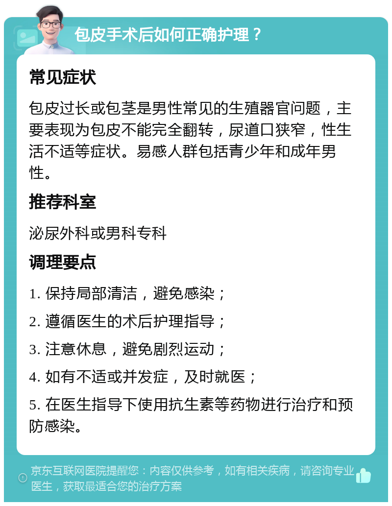 包皮手术后如何正确护理？ 常见症状 包皮过长或包茎是男性常见的生殖器官问题，主要表现为包皮不能完全翻转，尿道口狭窄，性生活不适等症状。易感人群包括青少年和成年男性。 推荐科室 泌尿外科或男科专科 调理要点 1. 保持局部清洁，避免感染； 2. 遵循医生的术后护理指导； 3. 注意休息，避免剧烈运动； 4. 如有不适或并发症，及时就医； 5. 在医生指导下使用抗生素等药物进行治疗和预防感染。