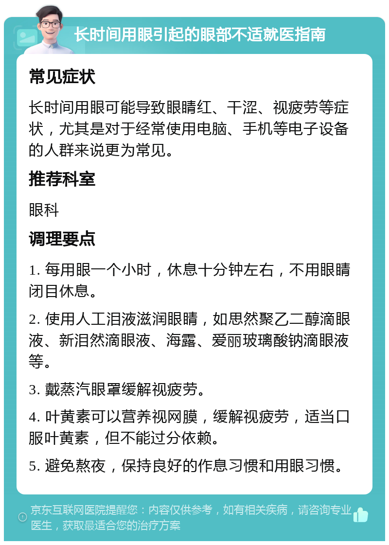 长时间用眼引起的眼部不适就医指南 常见症状 长时间用眼可能导致眼睛红、干涩、视疲劳等症状，尤其是对于经常使用电脑、手机等电子设备的人群来说更为常见。 推荐科室 眼科 调理要点 1. 每用眼一个小时，休息十分钟左右，不用眼睛闭目休息。 2. 使用人工泪液滋润眼睛，如思然聚乙二醇滴眼液、新泪然滴眼液、海露、爱丽玻璃酸钠滴眼液等。 3. 戴蒸汽眼罩缓解视疲劳。 4. 叶黄素可以营养视网膜，缓解视疲劳，适当口服叶黄素，但不能过分依赖。 5. 避免熬夜，保持良好的作息习惯和用眼习惯。