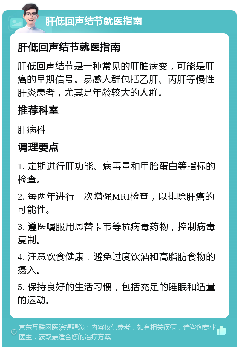 肝低回声结节就医指南 肝低回声结节就医指南 肝低回声结节是一种常见的肝脏病变，可能是肝癌的早期信号。易感人群包括乙肝、丙肝等慢性肝炎患者，尤其是年龄较大的人群。 推荐科室 肝病科 调理要点 1. 定期进行肝功能、病毒量和甲胎蛋白等指标的检查。 2. 每两年进行一次增强MRI检查，以排除肝癌的可能性。 3. 遵医嘱服用恩替卡韦等抗病毒药物，控制病毒复制。 4. 注意饮食健康，避免过度饮酒和高脂肪食物的摄入。 5. 保持良好的生活习惯，包括充足的睡眠和适量的运动。