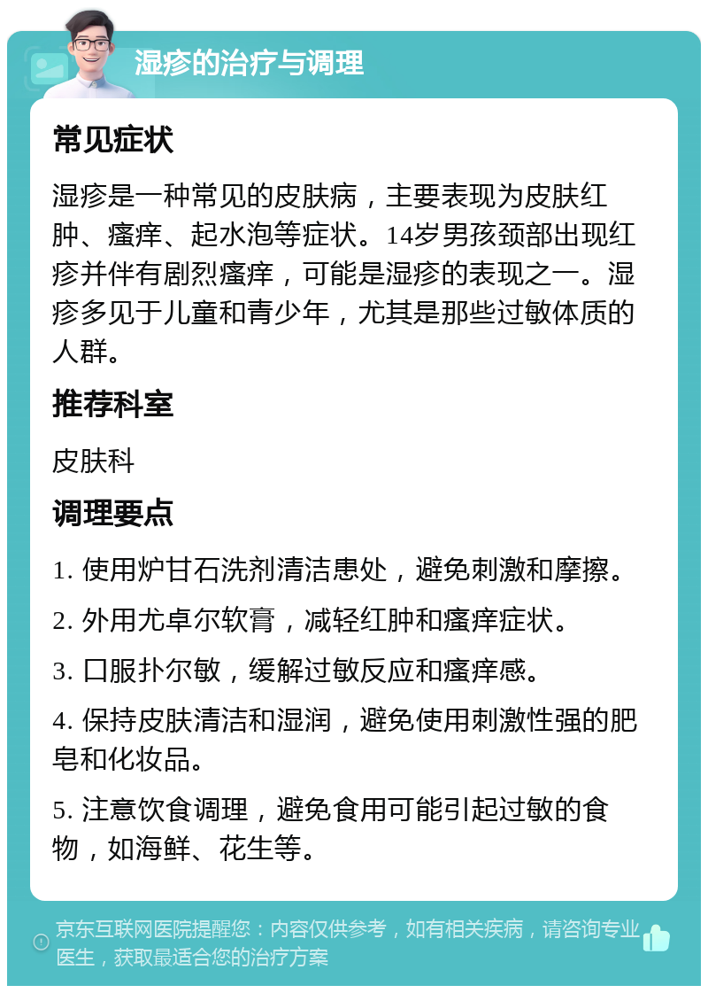 湿疹的治疗与调理 常见症状 湿疹是一种常见的皮肤病，主要表现为皮肤红肿、瘙痒、起水泡等症状。14岁男孩颈部出现红疹并伴有剧烈瘙痒，可能是湿疹的表现之一。湿疹多见于儿童和青少年，尤其是那些过敏体质的人群。 推荐科室 皮肤科 调理要点 1. 使用炉甘石洗剂清洁患处，避免刺激和摩擦。 2. 外用尤卓尔软膏，减轻红肿和瘙痒症状。 3. 口服扑尔敏，缓解过敏反应和瘙痒感。 4. 保持皮肤清洁和湿润，避免使用刺激性强的肥皂和化妆品。 5. 注意饮食调理，避免食用可能引起过敏的食物，如海鲜、花生等。