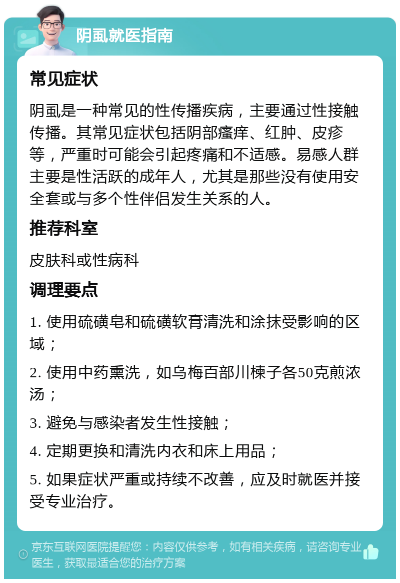 阴虱就医指南 常见症状 阴虱是一种常见的性传播疾病，主要通过性接触传播。其常见症状包括阴部瘙痒、红肿、皮疹等，严重时可能会引起疼痛和不适感。易感人群主要是性活跃的成年人，尤其是那些没有使用安全套或与多个性伴侣发生关系的人。 推荐科室 皮肤科或性病科 调理要点 1. 使用硫磺皂和硫磺软膏清洗和涂抹受影响的区域； 2. 使用中药熏洗，如乌梅百部川楝子各50克煎浓汤； 3. 避免与感染者发生性接触； 4. 定期更换和清洗内衣和床上用品； 5. 如果症状严重或持续不改善，应及时就医并接受专业治疗。