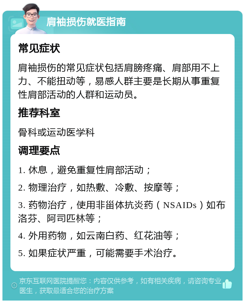 肩袖损伤就医指南 常见症状 肩袖损伤的常见症状包括肩膀疼痛、肩部用不上力、不能扭动等，易感人群主要是长期从事重复性肩部活动的人群和运动员。 推荐科室 骨科或运动医学科 调理要点 1. 休息，避免重复性肩部活动； 2. 物理治疗，如热敷、冷敷、按摩等； 3. 药物治疗，使用非甾体抗炎药（NSAIDs）如布洛芬、阿司匹林等； 4. 外用药物，如云南白药、红花油等； 5. 如果症状严重，可能需要手术治疗。