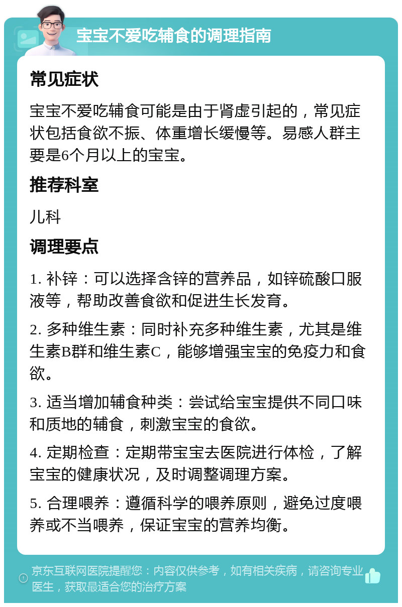 宝宝不爱吃辅食的调理指南 常见症状 宝宝不爱吃辅食可能是由于肾虚引起的，常见症状包括食欲不振、体重增长缓慢等。易感人群主要是6个月以上的宝宝。 推荐科室 儿科 调理要点 1. 补锌：可以选择含锌的营养品，如锌硫酸口服液等，帮助改善食欲和促进生长发育。 2. 多种维生素：同时补充多种维生素，尤其是维生素B群和维生素C，能够增强宝宝的免疫力和食欲。 3. 适当增加辅食种类：尝试给宝宝提供不同口味和质地的辅食，刺激宝宝的食欲。 4. 定期检查：定期带宝宝去医院进行体检，了解宝宝的健康状况，及时调整调理方案。 5. 合理喂养：遵循科学的喂养原则，避免过度喂养或不当喂养，保证宝宝的营养均衡。